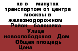 2 кв в 30 минутах транспортом от центра москвы в железнодорожном › Район ­ балашиха › Улица ­ новослободская › Дом ­ 12 › Общая площадь ­ 50 › Цена ­ 4 550 000 - Московская обл., Москва г. Недвижимость » Квартиры продажа   